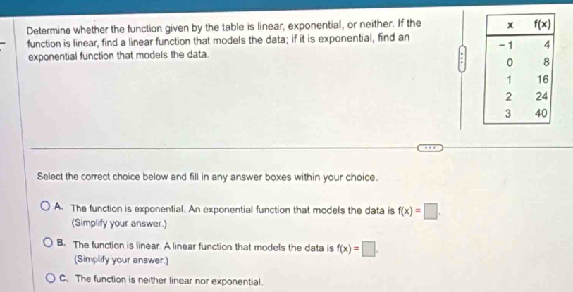 Determine whether the function given by the table is linear, exponential, or neither. If the 
function is linear, find a linear function that models the data; if it is exponential, find an 
exponential function that models the data.
Select the correct choice below and fill in any answer boxes within your choice.
A. The function is exponential. An exponential function that models the data is f(x)=□ .
(Simplify your answer.)
B. The function is linear. A linear function that models the data is f(x)=□ .
(Simplify your answer.)
C. The function is neither linear nor exponential