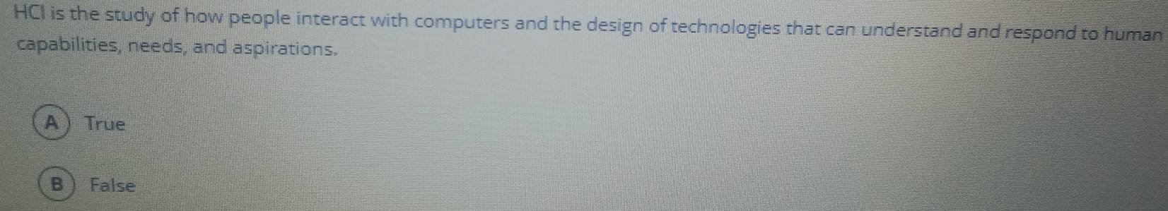 HCI is the study of how people interact with computers and the design of technologies that can understand and respond to human
capabilities, needs, and aspirations.
ATrue
B  False