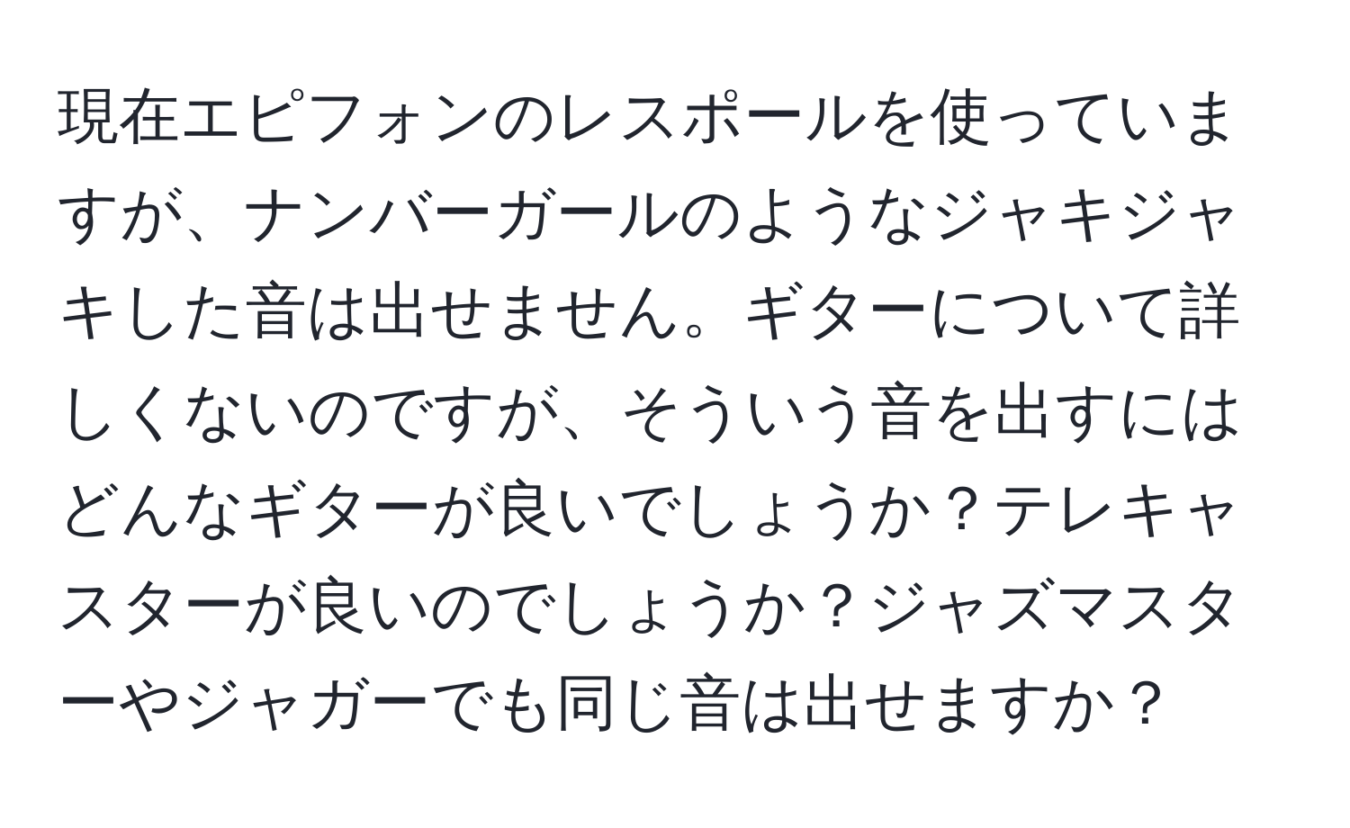 現在エピフォンのレスポールを使っていますが、ナンバーガールのようなジャキジャキした音は出せません。ギターについて詳しくないのですが、そういう音を出すにはどんなギターが良いでしょうか？テレキャスターが良いのでしょうか？ジャズマスターやジャガーでも同じ音は出せますか？