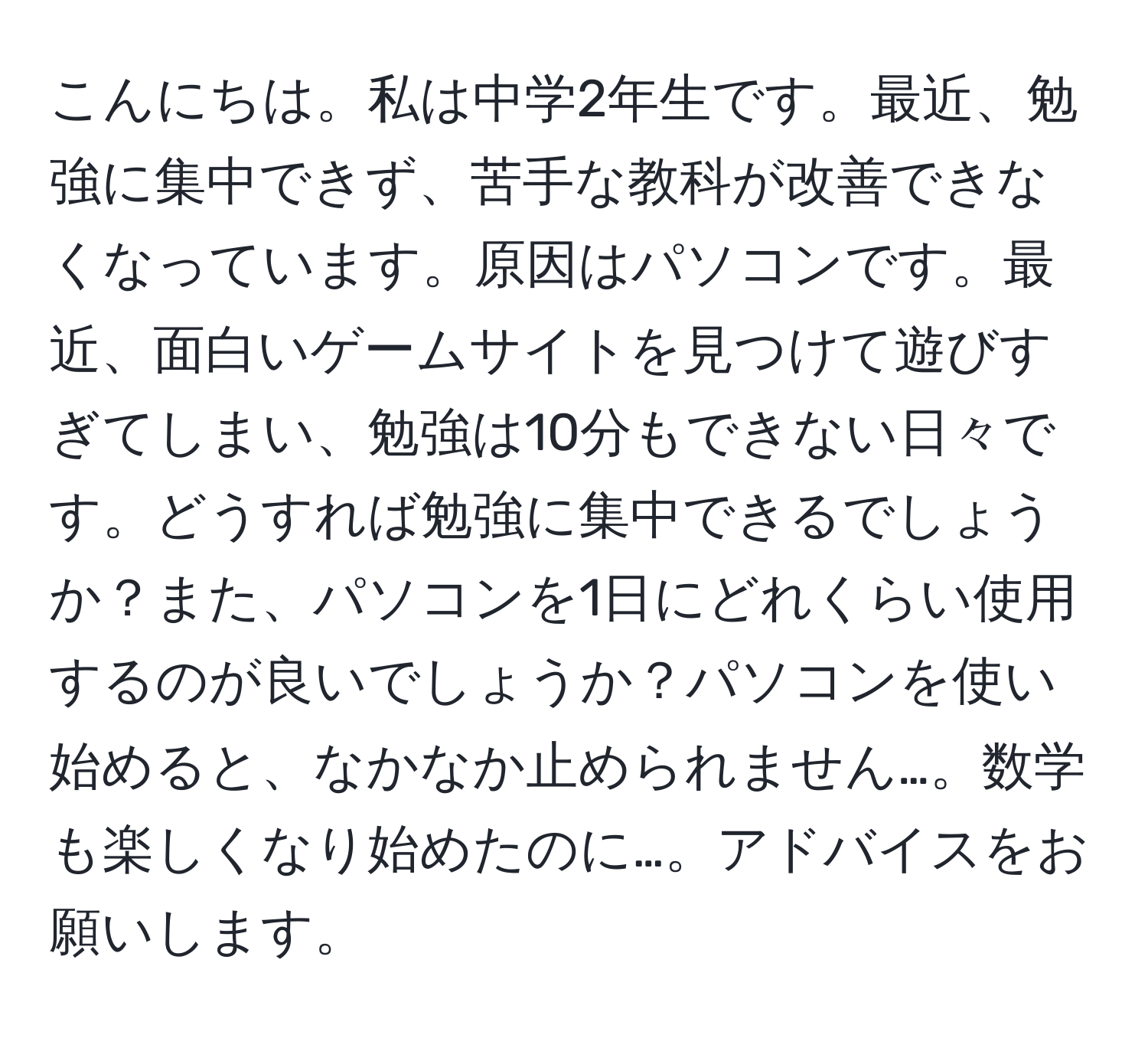 こんにちは。私は中学2年生です。最近、勉強に集中できず、苦手な教科が改善できなくなっています。原因はパソコンです。最近、面白いゲームサイトを見つけて遊びすぎてしまい、勉強は10分もできない日々です。どうすれば勉強に集中できるでしょうか？また、パソコンを1日にどれくらい使用するのが良いでしょうか？パソコンを使い始めると、なかなか止められません…。数学も楽しくなり始めたのに…。アドバイスをお願いします。