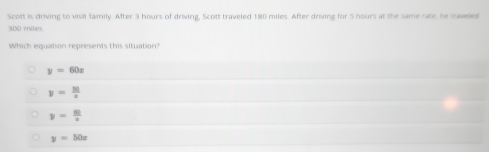 Scott is driving to visil family. After 3 hours of driving, Scott traveled 180 miles. After driving for 5 hours at the same rate, he saveled
300 miles
Which equation represents this situation?
y=60x
y= 10/x 
y= 80/x 
y=50x