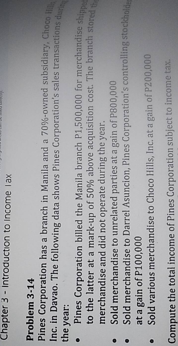 Chapter 3 - Introduction to Income 1ax
Problem 3-14
Pines Corporation has a branch in Manila and a 70% -owned subsidiary, Choco Hill
Inc. in Davao. The following data shows Pines Corporation’s sales transactions durm
the year :
Pines Corporation billed the Manila branch P1,500,000 for merchandise shipped
to the latter at a mark-up of 50% above acquisition cost. The branch stored th
merchandise and did not operate during the year.
Sold merchandise to unrelated parties at a gain of P800,000
Sold merchandise to Darrel Asuncion, Pines Corporation’s controlling stockholde
at a gain of P100,000
Sold various merchandise to Choco Hills, Inc. at a gain of P200,000
Compute the total income of Pines Corporation subject to income tax.