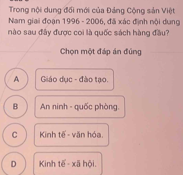 Trong nội dung đổi mới của Đảng Cộng sản Việt
Nam giai đoạn 1996 - 2006, đã xác định nội dung
nào sau đây được coi là quốc sách hàng đầu?
Chọn một đáp án đúng
A Giáo dục - đào tạo.
B An ninh - quốc phòng.
C Kinh tế - văn hóa.
D Kinh tế - xã hội.