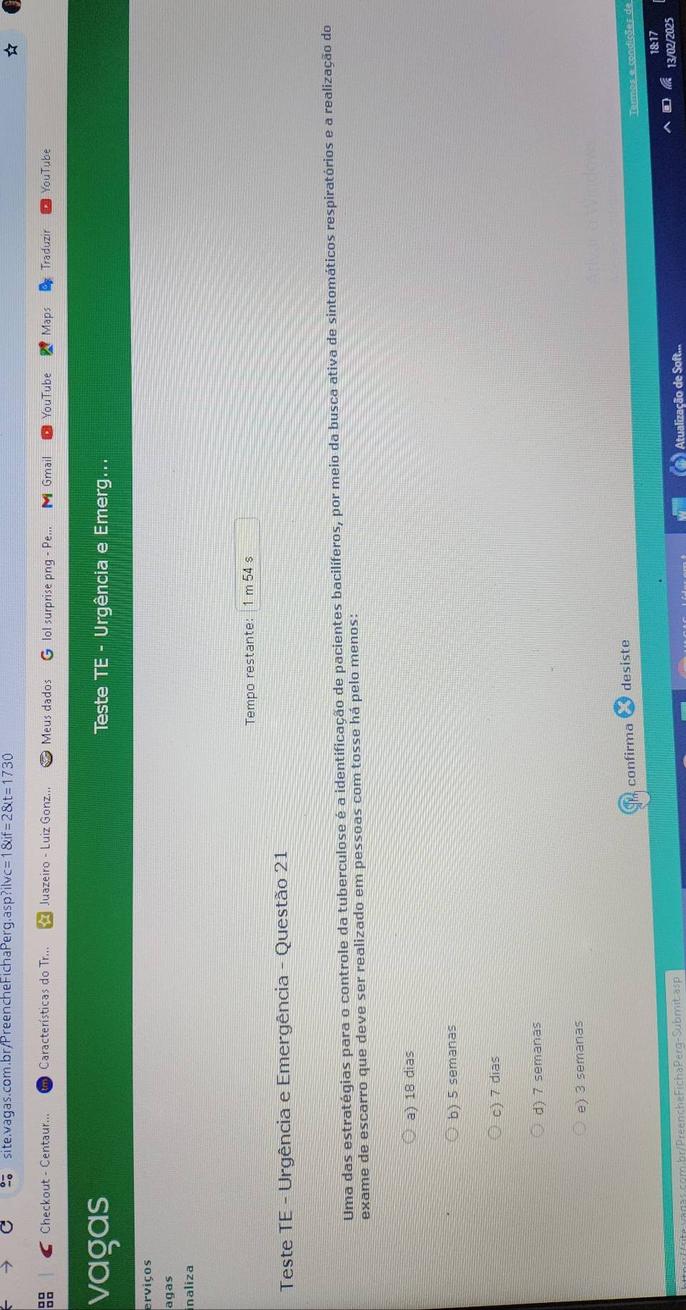 site.vagas.com.br/PreencheFichaPerg. asp?ilvc=1 enclosecircleif=2 t=1730 
88 Checkout - Centaur... Características do Tr... Juazeiro - Luiz Gonz... Meus dados G lol surprise png - Pe... Gmail YouTube Maps Traduzir YouTube
vagas Teste TE - Urgência e Emerg...
erviços
agas
inaliza
Tempo restante: 1 m 54 s
Teste TE - Urgência e Emergência - Questão 21
Uma das estratégias para o controle da tuberculose é a identificação de pacientes bacilíferos, por meio da busca ativa de sintomáticos respiratórios e a realização do
exame de escarro que deve ser realizado em pessoas com tosse há pelo menos:
a) 18 dias
b) 5 semanas
c) 7 dias
d) 7 semanas
e) 3 semanas
confirma desiste
18:17
VPreencheFichaPerq-Submit.asp Atualização de Soft...
13/02/2025