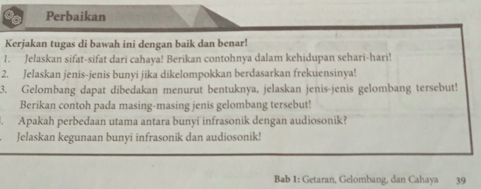 Perbaikan 
Kerjakan tugas di bawah ini dengan baik dan benar! 
1. Jelaskan sifat-sifat dari cahaya! Berikan contohnya dalam kehidupan sehari-hari! 
2. Jelaskan jenis-jenis bunyi jika dikelompokkan berdasarkan frekuensinya! 
3. Gelombang dapat dibedakan menurut bentuknya, jelaskan jenis-jenis gelombang tersebut! 
Berikan contoh pada masing-masing jenis gelombang tersebut! 
. Apakah perbedaan utama antara bunyi infrasonik dengan audiosonik? 
Jelaskan kegunaan bunyi infrasonik dan audiosonik! 
Bab 1: Getaran, Gelombang, dan Cahaya 39