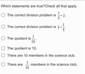 Which statements are true?Check all that apply.
The correct division problem is  1/5 +2.
The correct division problem is 2+ 1/5 ·
The quotient is  1/10 ·
The quotient is 10.
There are 10 members in the science club.
There are  1/10  members in the science club.