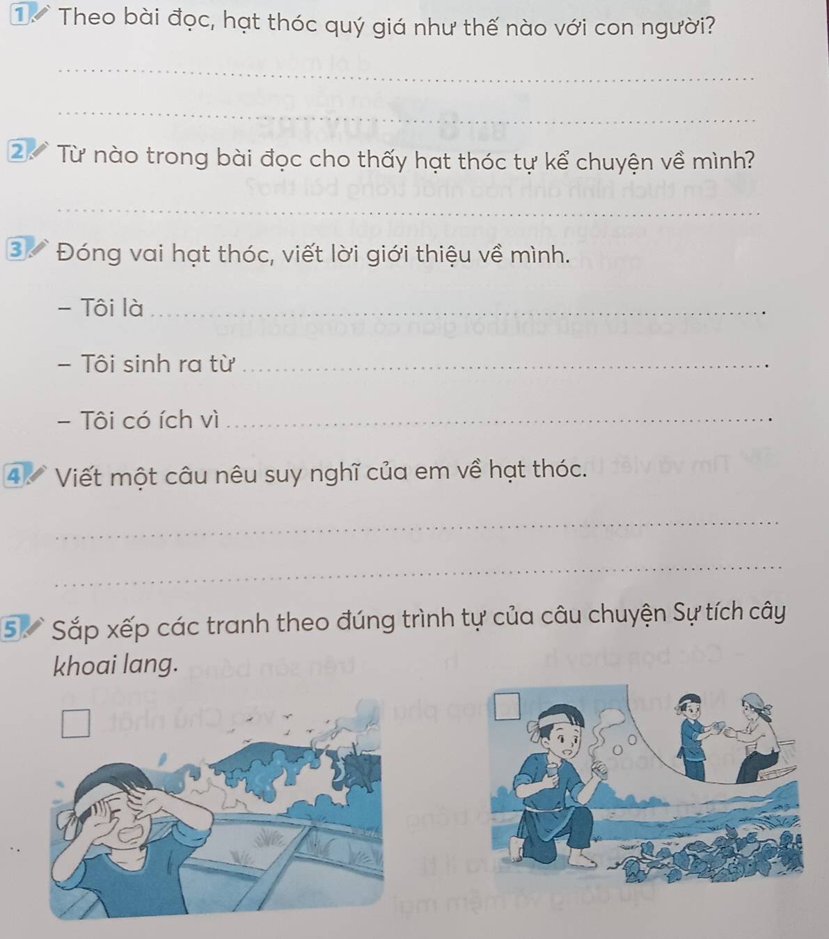 Theo bài đọc, hạt thóc quý giá như thế nào với con người? 
_ 
_ 
2 Từ nào trong bài đọc cho thấy hạt thóc tự kể chuyện về mình? 
_ 
③ Đóng vai hạt thóc, viết lời giới thiệu về mình. 
- Tôi là_ 
- Tôi sinh ra từ_ 
- Tôi có ích vì_ 
4 Viết một câu nêu suy nghĩ của em về hạt thóc. 
_ 
_ 
5 Sắp xếp các tranh theo đúng trình tự của câu chuyện Sự tích cây 
khoai lang.