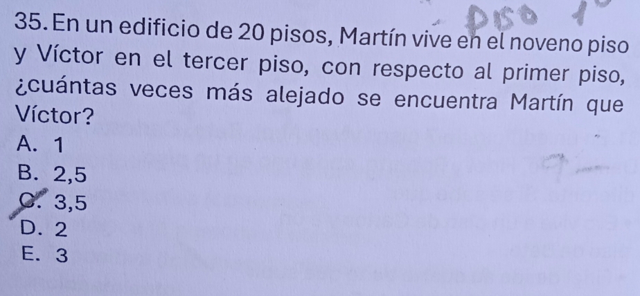 En un edificio de 20 pisos, Martín vive en el noveno piso
y Víctor en el tercer piso, con respecto al primer piso,
¿cuántas veces más alejado se encuentra Martín que
Víctor?
A. 1
B. 2,5
C. 3,5
D. 2
E. 3