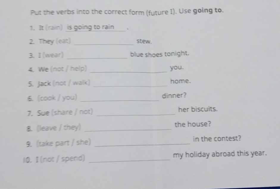 Put the verbs into the correct form (future I). Use going to. 
1. It (rain) is going to rain ___. 
2. They (eat) _stew. 
3. I (wear) _blue shoes tonight. 
4. We (not / help) _you. 
5. Jack (not / walk) _home. 
6. (cook / you) _dinner? 
7. Sue (share / not) _her biscuits. 
8. (leave / they) _the house? 
9. (take part / she) _in the contest? 
10. I (not / spend) _my holiday abroad this year.