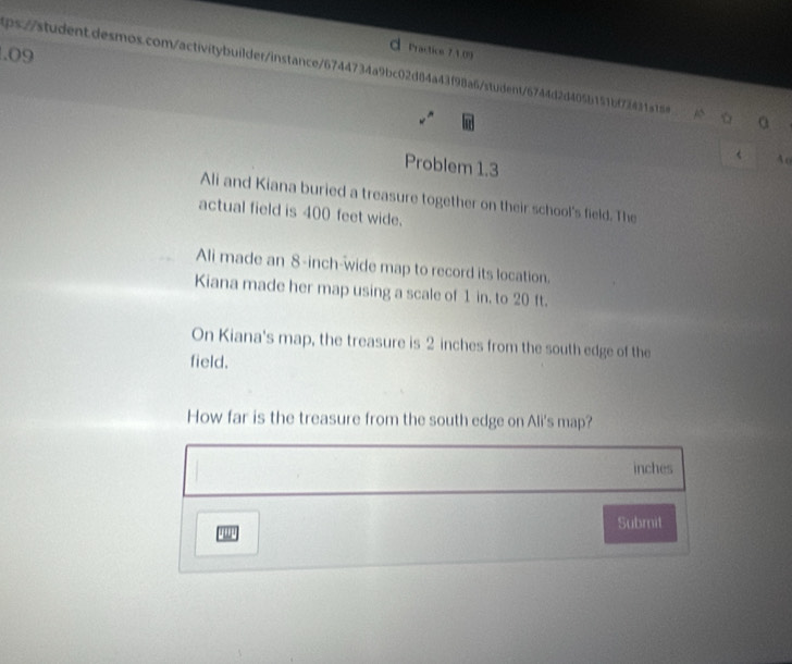 .09 
Practics 74.09 
ps://student.desmos.com/activitybuilder/instance/6744734a9bc02d84a43f98a6/student/6744d2d405b151bf7243154 a 
< 4o 
Problem 1.3 
Ali and Kiana buried a treasure together on their school's field. The 
actual field is 400 feet wide. 
Ali made an 8-inch -wide map to record its location. 
Kiana made her map using a scale of 1 in. to 20 ft. 
On Kiana's map, the treasure is 2 inches from the south edge of the 
field. 
How far is the treasure from the south edge on Ali's map?
inches
Submit