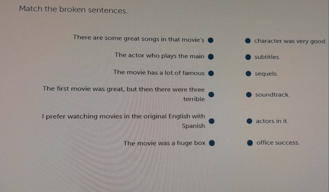 Match the broken sentences. 
There are some great songs in that movie's character was very good. 
The actor who plays the main subtitles. 
The movie has a lot of famous sequels. 
The first movie was great, but then there were three 
soundtrack. 
terrible 
I prefer watching movies in the original English with 
actors in it. 
Spanish 
The movie was a huge box office success.