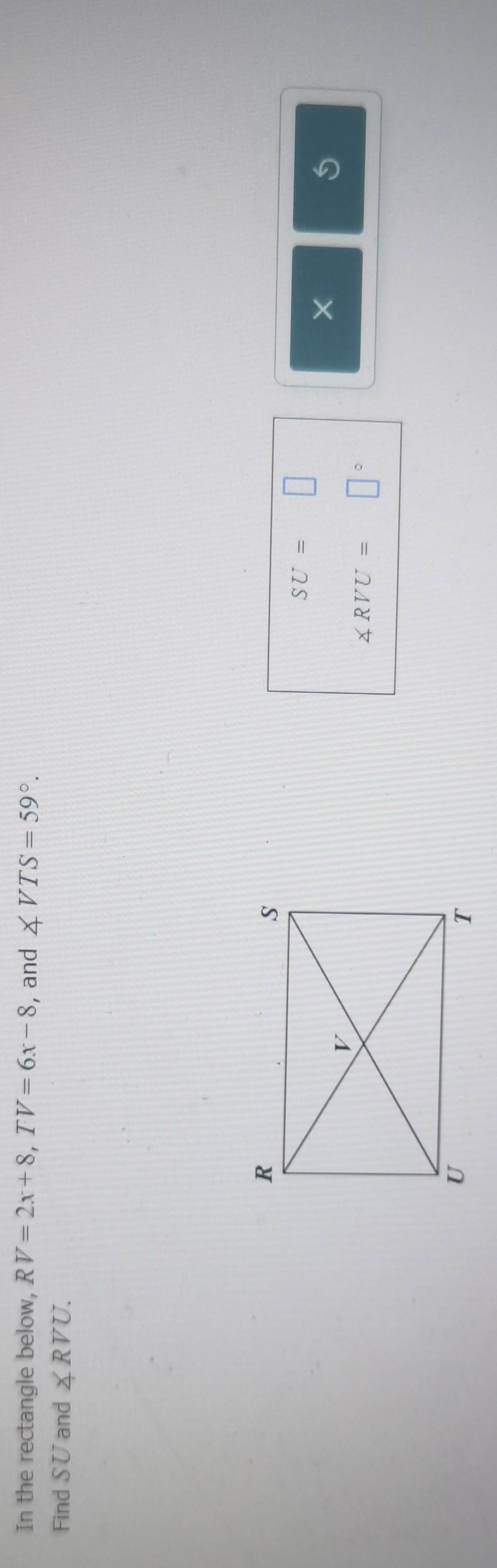 In the rectangle below, RV=2x+8, TV=6x-8 , and ∠ VTS=59°. 
Find SU and ∠ RVU.
SU=□
×
∠ RVU=□°