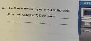 ATM 
(c) If +340 represents a deposit of P340 in the bank, 
_ 
then a withdrawall of P510 represents 
_