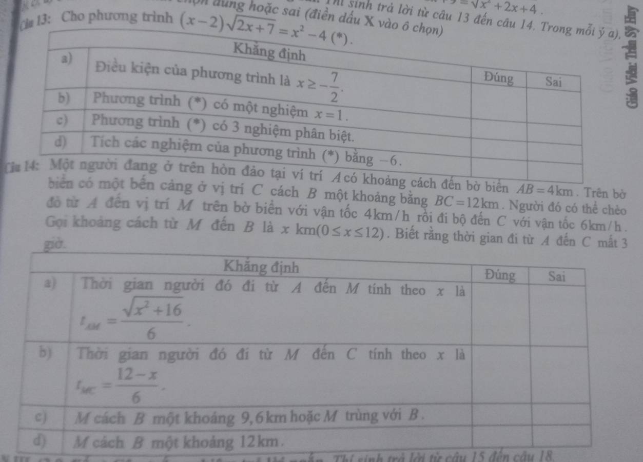 -sqrt(x^2+2x+4).
Thì sinh trả lời từ câu 13 đến câu 14
Ch 13: Cho phương trình lộn dung hoặc sai (điền dấu X vào
T đến bờ biển AB=4km. Trên bờ
ột bến cảng ở vị trí C cách B một khoảng bằng BC=12km. Người đó có thể chèo
đồ từ A đến vị trí Mỹ trên bờ biển với vận tốc 4km/h rồi đi bộ đến C với vận tốc 6km/h.
Gọi khoảng cách từ M đến B là xkm(0≤ x≤ 12). Biết rằng thời gian đi từ A đến C mất
hi sinh trở lời từ câu 15 đến câu 18.