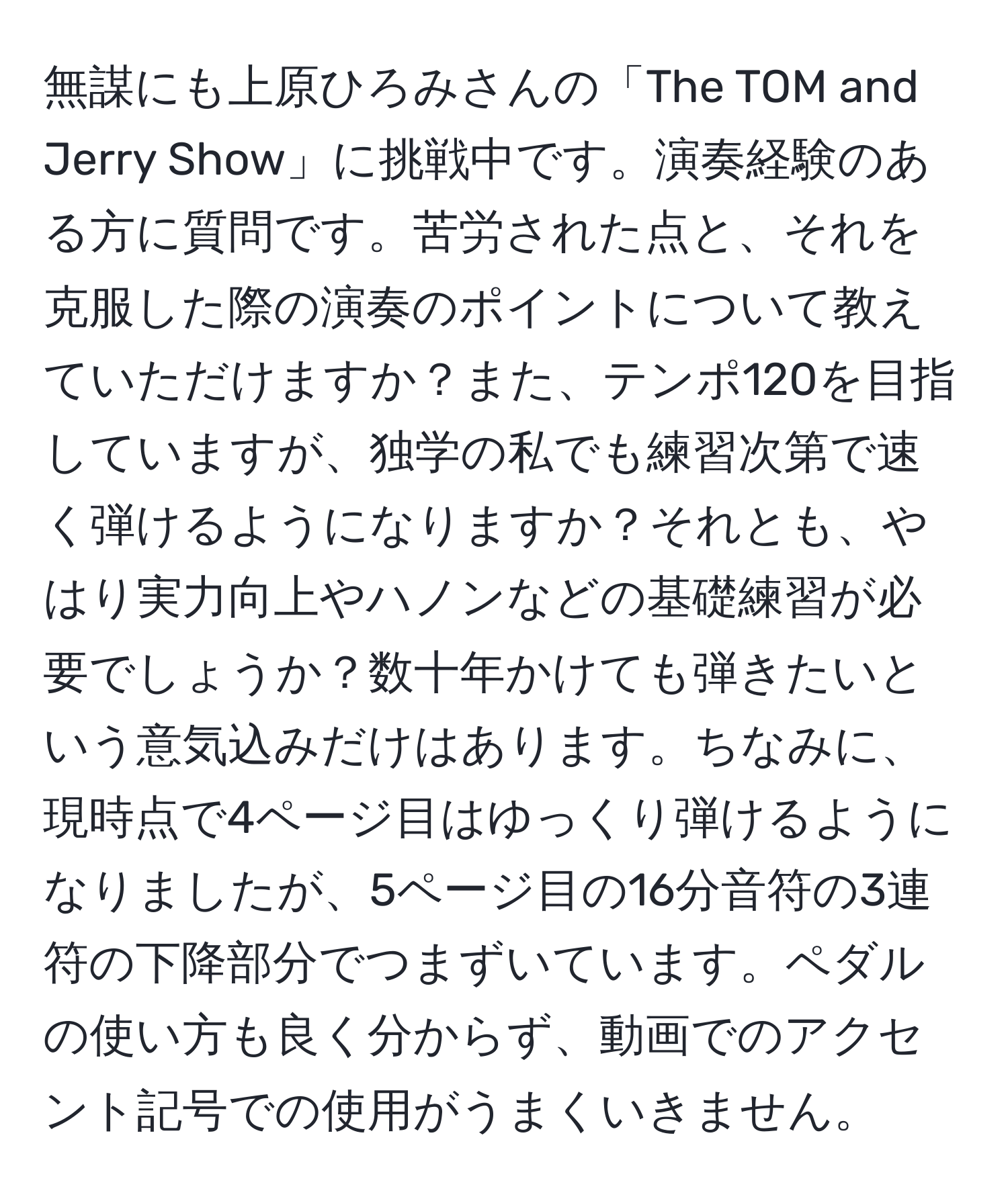 無謀にも上原ひろみさんの「The TOM and Jerry Show」に挑戦中です。演奏経験のある方に質問です。苦労された点と、それを克服した際の演奏のポイントについて教えていただけますか？また、テンポ120を目指していますが、独学の私でも練習次第で速く弾けるようになりますか？それとも、やはり実力向上やハノンなどの基礎練習が必要でしょうか？数十年かけても弾きたいという意気込みだけはあります。ちなみに、現時点で4ページ目はゆっくり弾けるようになりましたが、5ページ目の16分音符の3連符の下降部分でつまずいています。ペダルの使い方も良く分からず、動画でのアクセント記号での使用がうまくいきません。