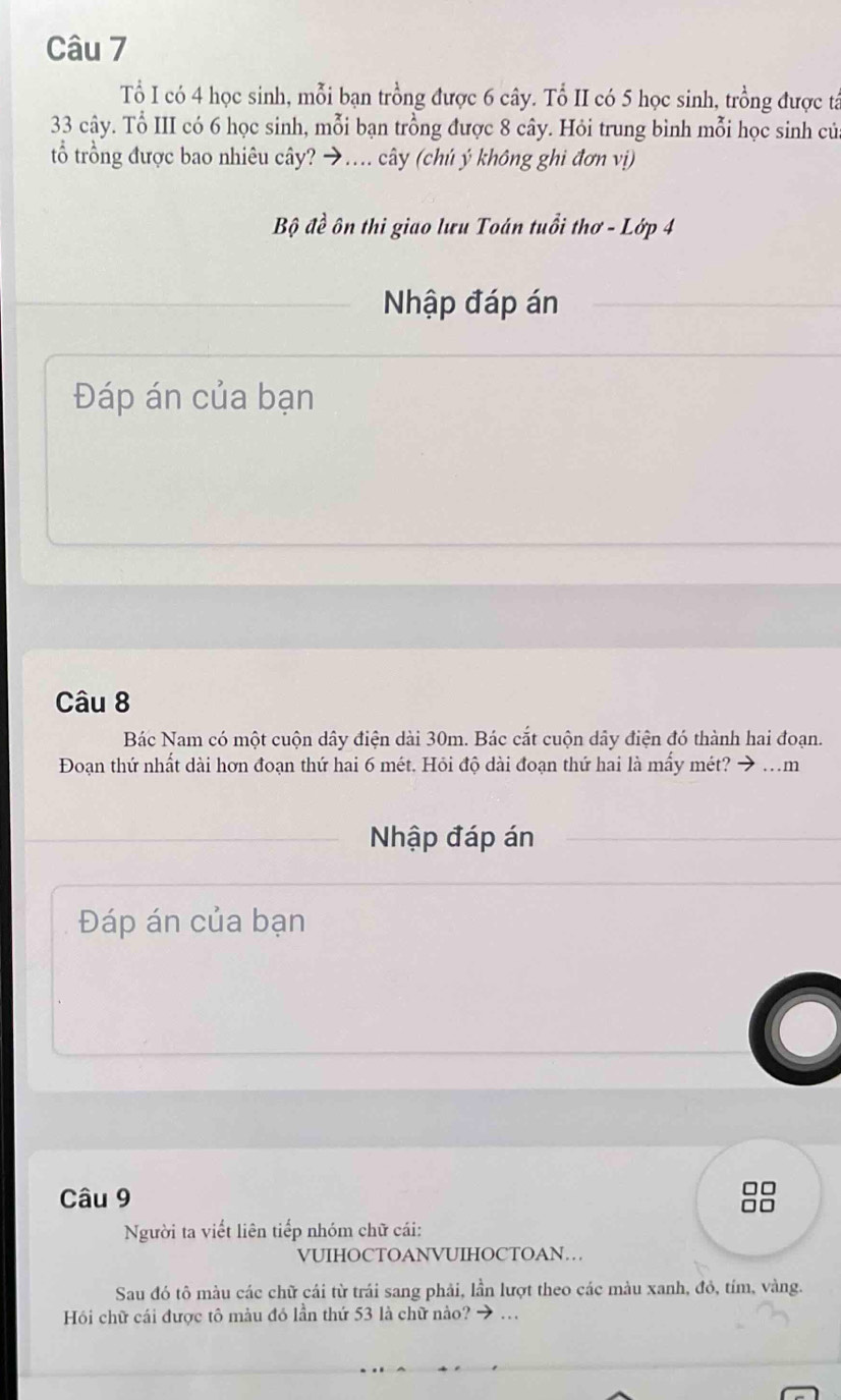 Tổ I có 4 học sinh, mỗi bạn trồng được 6 cây. Tổ II có 5 học sinh, trồng được tá
33 cây. Tổ III có 6 học sinh, mỗi bạn trồng được 8 cây. Hỏi trung bình mỗi học sinh củ 
tổ trồng được bao nhiêu cây? →… cây (chú ý không ghi đơn vị) 
Bộ đề ôn thi giao lưu Toán tuổi thơ - Lớp 4 
Nhập đáp án 
Đáp án của bạn 
Câu 8 
Bác Nam có một cuộn dây điện dài 30m. Bác cắt cuộn dây điện đó thành hai đoạn. 
Đoạn thứ nhất dài hơn đoạn thứ hai 6 mét. Hỏi độ dài đoạn thứ hai là mẩy mét? → .m 
Nhập đáp án 
Đáp án của bạn 
Câu 9 
□□ 
Người ta viết liên tiếp nhóm chữ cái: 
VUIHOCTOANVUIHOCTOAN… 
Sau đó tô màu các chữ cái từ trái sang phải, lần lượt theo các màu xanh, đỏ, tím, vàng. 
Hồi chữ cái được tô màu đó lần thứ 53 là chữ nào? → .