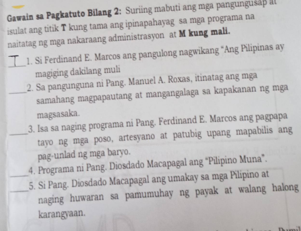 Gawain sa Pagkatuto Bilang 2: Suriing mabuti ang mga pangungusap at 
isulat ang titik T kung tama ang ipinapahayag sa mga programa na 
naitatag ng mga nakaraang administrasyon at M kung mali. 
_ 
1. Si Ferdinand E. Marcos ang pangulong nagwikang “Ang Pilipinas ay 
magiging dakilang muli 
2. Sa pangunguna ni Pang. Manuel A. Roxas, itinatag ang mga 
_samahang magpapautang at mangangalaga sa kapakanan ng mga 
magsasaka. 
3. Isa sa naging programa ni Pang. Ferdinand E. Marcos ang pagpapa 
_tayo ng mga poso, artesyano at patubig upang mapabilis ang 
pag-unlad ng mga baryo. 
4. Programa ni Pang. Diosdado Macapagal ang “Pilipino Muna”. 
_5. Si Pang. Diosdado Macapagal ang umakay sa mga Pilipino at 
_naging huwaran sa pamumuhay ng payak at walang halong 
karangyaan.