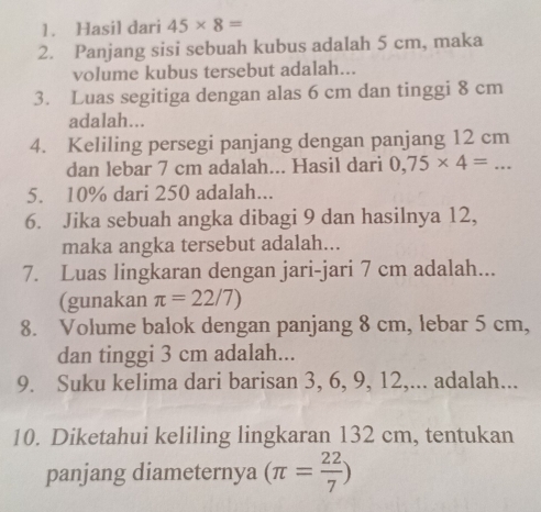 Hasil dari 45* 8=
2. Panjang sisi sebuah kubus adalah 5 cm, maka 
volume kubus tersebut adalah... 
3. Luas segitiga dengan alas 6 cm dan tinggi 8 cm
adalah... 
4. Keliling persegi panjang dengan panjang 12 cm
dan lebar 7 cm adalah... Hasil dari 0,75* 4=... 
5. 10% dari 250 adalah... 
6. Jika sebuah angka dibagi 9 dan hasilnya 12, 
maka angka tersebut adalah... 
7. Luas lingkaran dengan jari-jari 7 cm adalah... 
(gunakan π =22/7)
8. Volume balok dengan panjang 8 cm, lebar 5 cm, 
dan tinggi 3 cm adalah... 
9. Suku kelima dari barisan 3, 6, 9, 12,... adalah... 
10. Diketahui keliling lingkaran 132 cm, tentukan 
panjang diameternya (π = 22/7 )