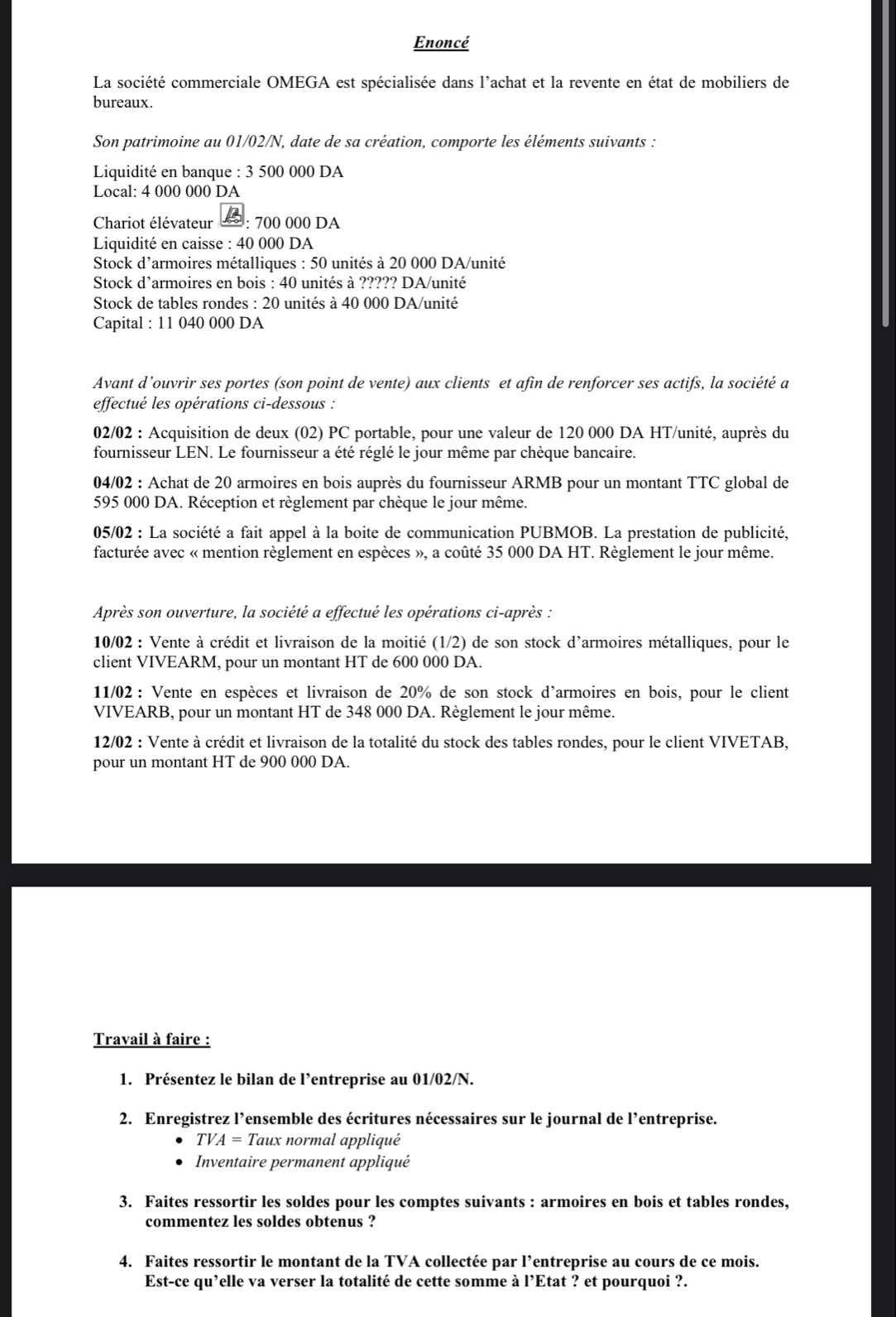 Enoncé
La société commerciale OMEGA est spécialisée dans l'achat et la revente en état de mobiliers de
bureaux.
Son patrimoine au 01/02/N, date de sa création, comporte les éléments suivants :
Liquidité en banque :3500 000 DA
Local: 4 000 000 DA
Chariot élévateur : 700 000 DA
Liquidité en caisse : 40 000 DA
Stock d’armoires métalliques : 50 unités à 20 000 DA/unité
Stock d’armoires en bois : 40 unités à ????? DA/unité
Stock de tables rondes : 20 unités à 40 000 DA/unité
Capital : 11 040 000 DA
Avant d’ouvrir ses portes (son point de vente) aux clients et afin de renforcer ses actifs, la société a
effectué les opérations ci-dessous :
02/02 : Acquisition de deux (02) PC portable, pour une valeur de 120 000 DA HT/unité, auprès du
fournisseur LEN. Le fournisseur a été réglé le jour même par chèque bancaire.
04/02 : Achat de 20 armoires en bois auprès du fournisseur ARMB pour un montant TTC global de
595 000 DA. Réception et règlement par chèque le jour même.
05/02 : La société a fait appel à la boite de communication PUBMOB. La prestation de publicité,
facturée avec « mention règlement en espèces », a coûté 35 000 DA HT. Règlement le jour même.
Après son ouverture, la société a effectué les opérations ci-après :
10/02 : Vente à crédit et livraison de la moitié (1/2) de son stock d'armoires métalliques, pour le
client VIVEARM, pour un montant HT de 600 000 DA.
11/02 : Vente en espèces et livraison de 20% de son stock d'armoires en bois, pour le client
VIVEARB, pour un montant HT de 348 000 DA. Règlement le jour même.
12/02 : Vente à crédit et livraison de la totalité du stock des tables rondes, pour le client VIVETAB,
pour un montant HT de 900 000 DA.
Travail à faire :
1. Présentez le bilan de l’entreprise au 01/02/N.
2. Enregistrez l’ensemble des écritures nécessaires sur le journal de l’entreprise.
TVA=T Taux normal appliqué
Inventaire permanent appliqué
3. Faites ressortir les soldes pour les comptes suivants : armoires en bois et tables rondes,
commentez les soldes obtenus ?
4. Faites ressortir le montant de la TVA collectée par l’entreprise au cours de ce mois.
Est-ce qu’elle va verser la totalité de cette somme à l’Etat ? et pourquoi ?.