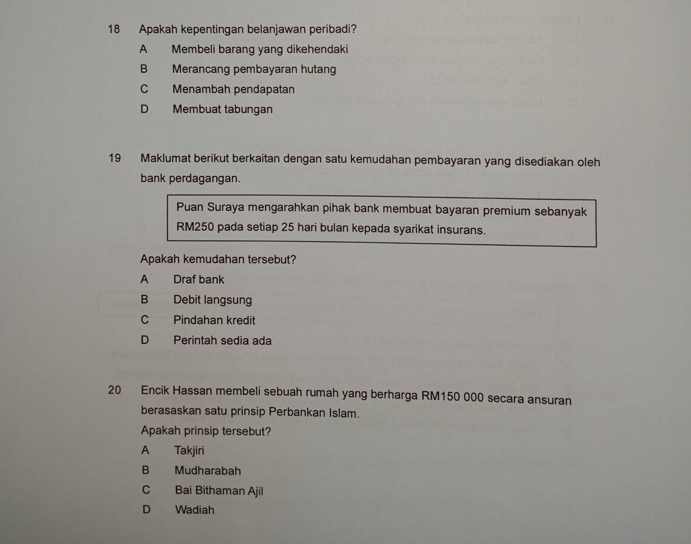 Apakah kepentingan belanjawan peribadi?
A Membeli barang yang dikehendaki
B Merancang pembayaran hutang
C Menambah pendapatan
D Membuat tabungan
19 Maklumat berikut berkaitan dengan satu kemudahan pembayaran yang disediakan oleh
bank perdagangan.
Puan Suraya mengarahkan pihak bank membuat bayaran premium sebanyak
RM250 pada setiap 25 hari bulan kepada syarikat insurans.
Apakah kemudahan tersebut?
A Draf bank
B Debit langsun
C Pindahan kredit
D Perintah sedia ada
20 Encik Hassan membeli sebuah rumah yang berharga RM150 000 secara ansuran
berasaskan satu prinsip Perbankan Islam.
Apakah prinsip tersebut?
A Takjiri
B Mudharabah
C Bai Bithaman Ajil
D Wadiah