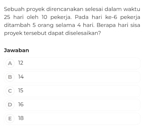 Sebuah proyek direncanakan selesai dalam waktu
25 hari oleh 10 pekerja. Pada hari ke- 6 pekerja
ditambah 5 orang selama 4 hari. Berapa hari sisa
proyek tersebut dapat diselesaikan?
Jawaban
A 12
B 14
c 15
D 16
E 18