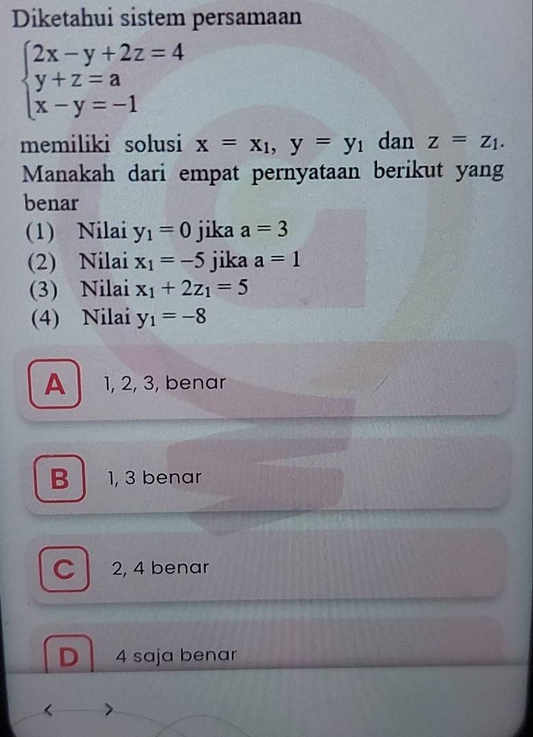 Diketahui sistem persamaan
beginarrayl 2x-y+2z=4 y+z=a x-y=-1endarray.
memiliki solusi x=x_1, y=y_1 dan z=z_1. 
Manakah dari empat pernyataan berikut yang
benar
(1) Nilai y_1=0 jika a=3
(2) Nilai x_1=-5 jika a=1
(3) Nilai x_1+2z_1=5
(4) Nilai y_1=-8
A 1, 2, 3, benar
B 1, 3 benar
C 2, 4 benar
D 4 saja benar