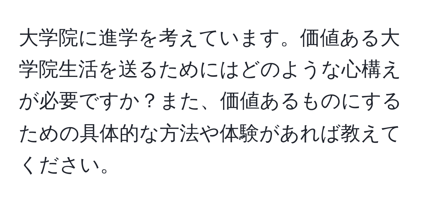 大学院に進学を考えています。価値ある大学院生活を送るためにはどのような心構えが必要ですか？また、価値あるものにするための具体的な方法や体験があれば教えてください。