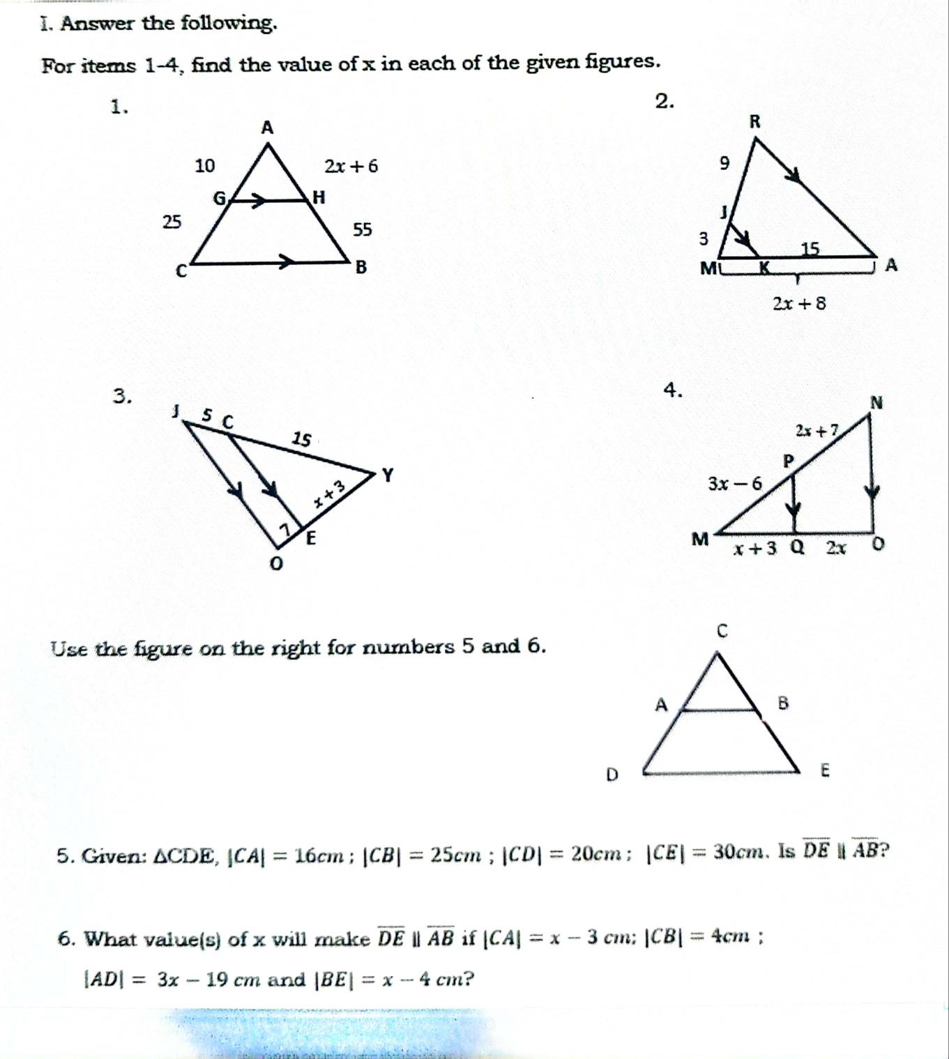 Answer the following.
For items 1-4, find the value of x in each of the given figures.
1.
2.
3.
4.
Use the figure on the right for numbers 5 and 6.
5. Given: △ CDE,|CA|=16cm;|CB|=25cm;|CD|=20cm;|CE|=30cm. Is overline DE parallel overline AB ?
6. What value(s) of x will make overline DEparallel overline AB if |CA|=x-3cm; |CB|=4cm;
|AD|=3x-19cm and |BE|=x-4cm ?