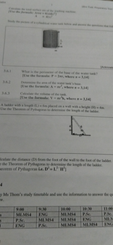 SIEA Pack Poqueatry Bor
Caleaten the wad wurtie ws of the waithing woctlin
[Use the formuls: Area=6(x+de)^2
A=6(t)^2
Study the picture of a cyluvical sae tak below and aowr the questions dias fut
m
[Acknowl
3.6.1 What is the perimeter of the base of the water tank?
[Use the formula: P=2π r , where π =3,14]
3.6.2 Determine the area of the water tank's base.
[Use the formula: A=π r^2 , where π =3,14]
3.6.3 Calculate the volume of the tank.
[Use the formula: V=π r^2h , where π =3,14]
A ladder with a length (L)=6n hplaced on a wall with a height. (H)=4m
Use the Theorem of Pythagoras to determine the length of the ladder.
iculate the distance (D) from the foot of the wall to the foot of the ladder.
e the Theorem of Pythagoras to determine the length of the ladder.
eorem of Pythagoras i.e. D^2=L^(2-)H^2]
4
y Ms Thom’s study timetable and use the information to answer the qu
w.
.
M