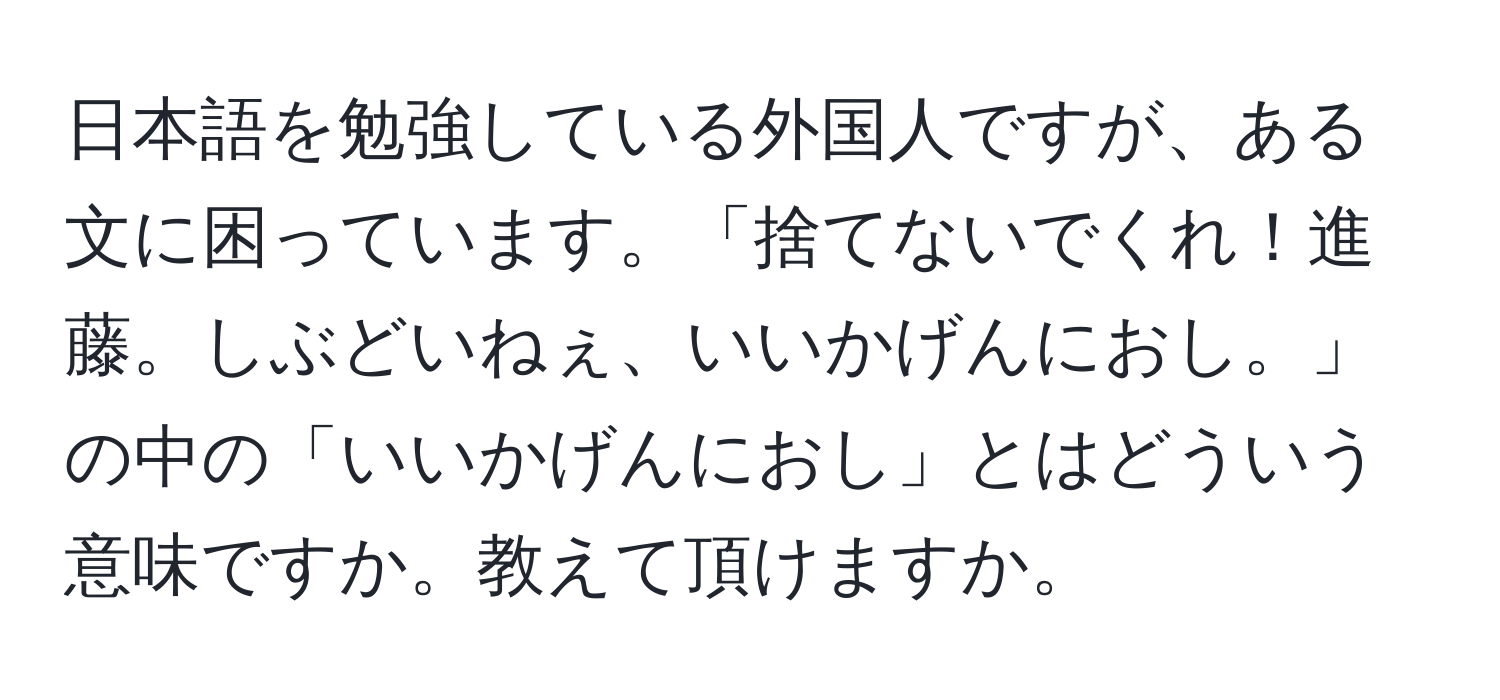 日本語を勉強している外国人ですが、ある文に困っています。「捨てないでくれ！進藤。しぶどいねぇ、いいかげんにおし。」の中の「いいかげんにおし」とはどういう意味ですか。教えて頂けますか。