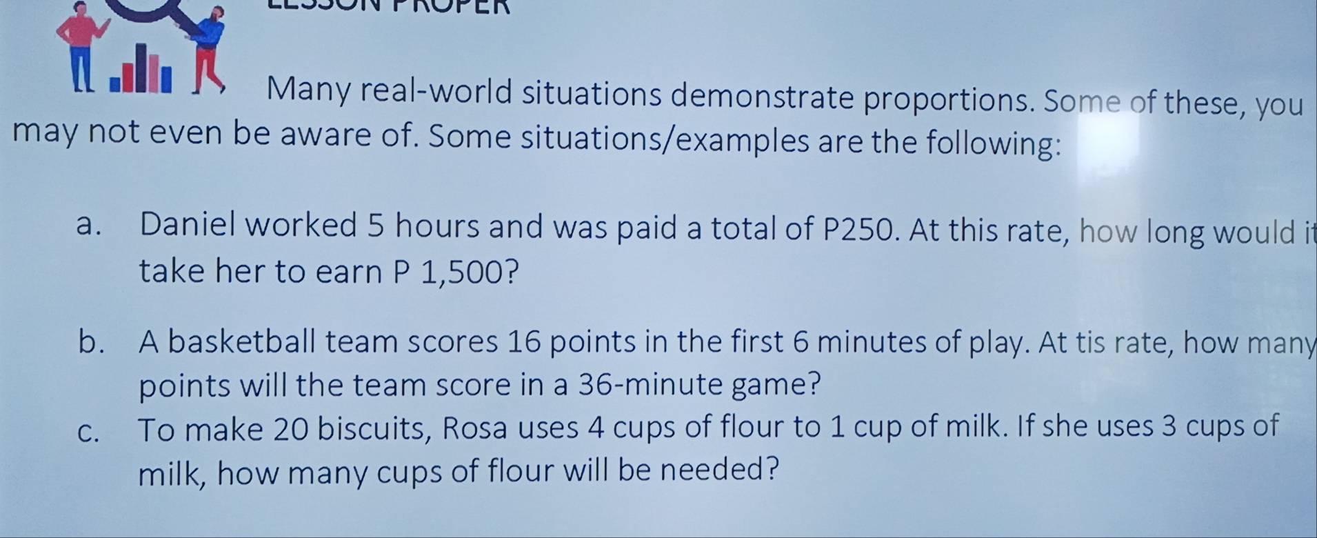 τ .I 
Many real-world situations demonstrate proportions. Some of these, you 
may not even be aware of. Some situations/examples are the following: 
a. Daniel worked 5 hours and was paid a total of P250. At this rate, how long would it 
take her to earn P 1,500? 
b. A basketball team scores 16 points in the first 6 minutes of play. At tis rate, how many 
points will the team score in a 36-minute game? 
c. To make 20 biscuits, Rosa uses 4 cups of flour to 1 cup of milk. If she uses 3 cups of 
milk, how many cups of flour will be needed?