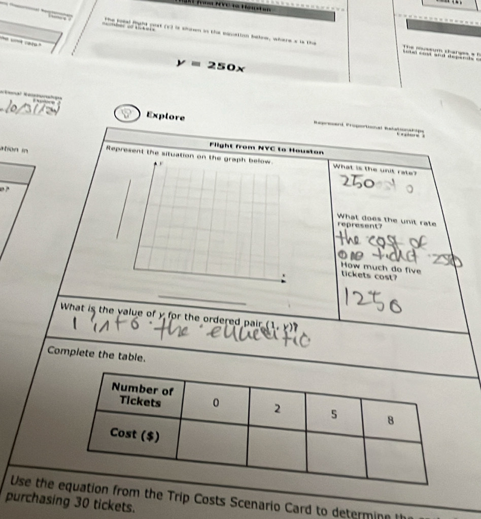 Tg NVC ra Hawta 
o the ford fight pest (1) is shown in the equatian below, wheres is the 
e knt cato ' 
The mussum charges a f 
e t el cost and depende o
y=250x
tna Ka 
Explore 
Represent Propertional Rutationshipe 
C epsre à 
Flight from NYC to Houston 
ation in 
Represent the situation What is the unit rate? 

What does the unit rate 
represent? 
How much do five 
tickets cost? 
_ 
What is the value of y for the ordered pair (1,1 
Complete the table. 
Use the ion from the Trip Costs Scenario Card to determin 
purchasing 30 tickets.