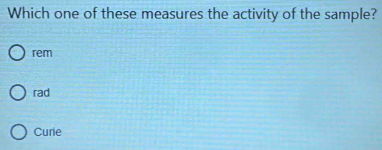 Which one of these measures the activity of the sample?
rem
rad
Curie