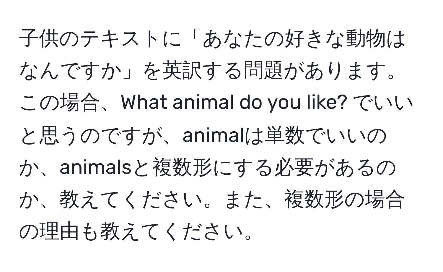 子供のテキストに「あなたの好きな動物はなんですか」を英訳する問題があります。この場合、What animal do you like? でいいと思うのですが、animalは単数でいいのか、animalsと複数形にする必要があるのか、教えてください。また、複数形の場合の理由も教えてください。