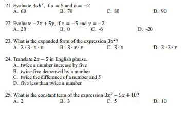 Evaluate 3ab^2 , if a=5 and b=-2
A. 60 B. 70 C. 80 D. 90
22. Evaluate -2x+5y , if x=-5 and y=-2 D. -20
A. 20 B. 0 C. -6
23. What is the expanded form of the expression 3x^2 7
A. 3· 3· x· x B. 3· x· x C. 3· x D. 3· 3· x
24. Translate 2x-5 in English phrase.
A. twice a number increase by five
B. twice five decreased by a number
C. twice the difference of a number and 5
D. five less than twice a number
25. What is the constant term of the expression 3x^2-5x+10 7
A. 2 B. 3 C. 5 D. 10