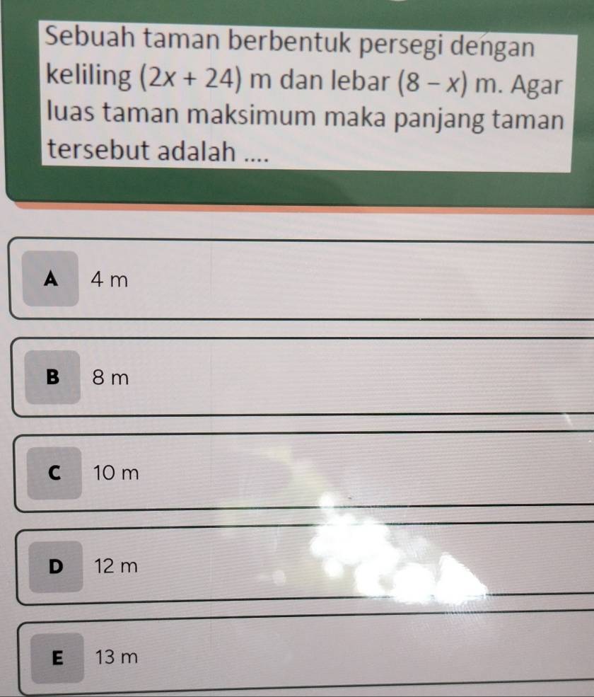 Sebuah taman berbentuk persegi dengan
keliling (2x+24)m dan lebar (8-x)m. Agar
luas taman maksimum maka panjang taman
tersebut adalah ....
A 4 m
B 8 m
c 10 m
D 12 m
E 13 m