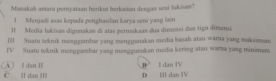 Manakah antara pernyataan berikut berkaitan dengan seni lukisan?
I Menjadi asas kepada penghasilan karya seni yang lain
II Media lukisan digunakan di atas permukaan dua dimensi dan tiga dimensi
III Suatu teknik menggambar yang menggunakan media basah atau warna yang maksimum
IV Suatu teknik menggambar yang menggunakan media kering atau warna yang minimum
A ) I dan II B I dan IV
C II dan III D III dan IV