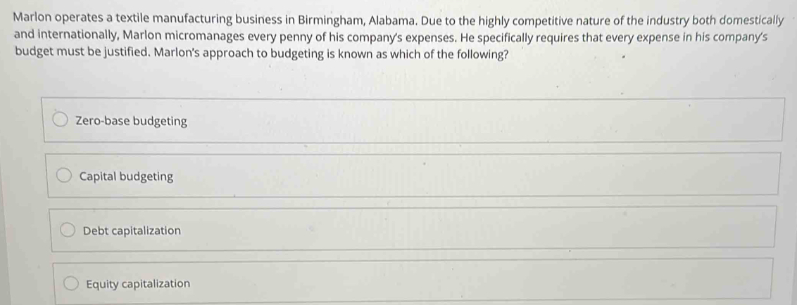 Marlon operates a textile manufacturing business in Birmingham, Alabama. Due to the highly competitive nature of the industry both domestically
and internationally, Marlon micromanages every penny of his company's expenses. He specifically requires that every expense in his company's
budget must be justified. Marlon's approach to budgeting is known as which of the following?
Zero-base budgeting
Capital budgeting
Debt capitalization
Equity capitalization