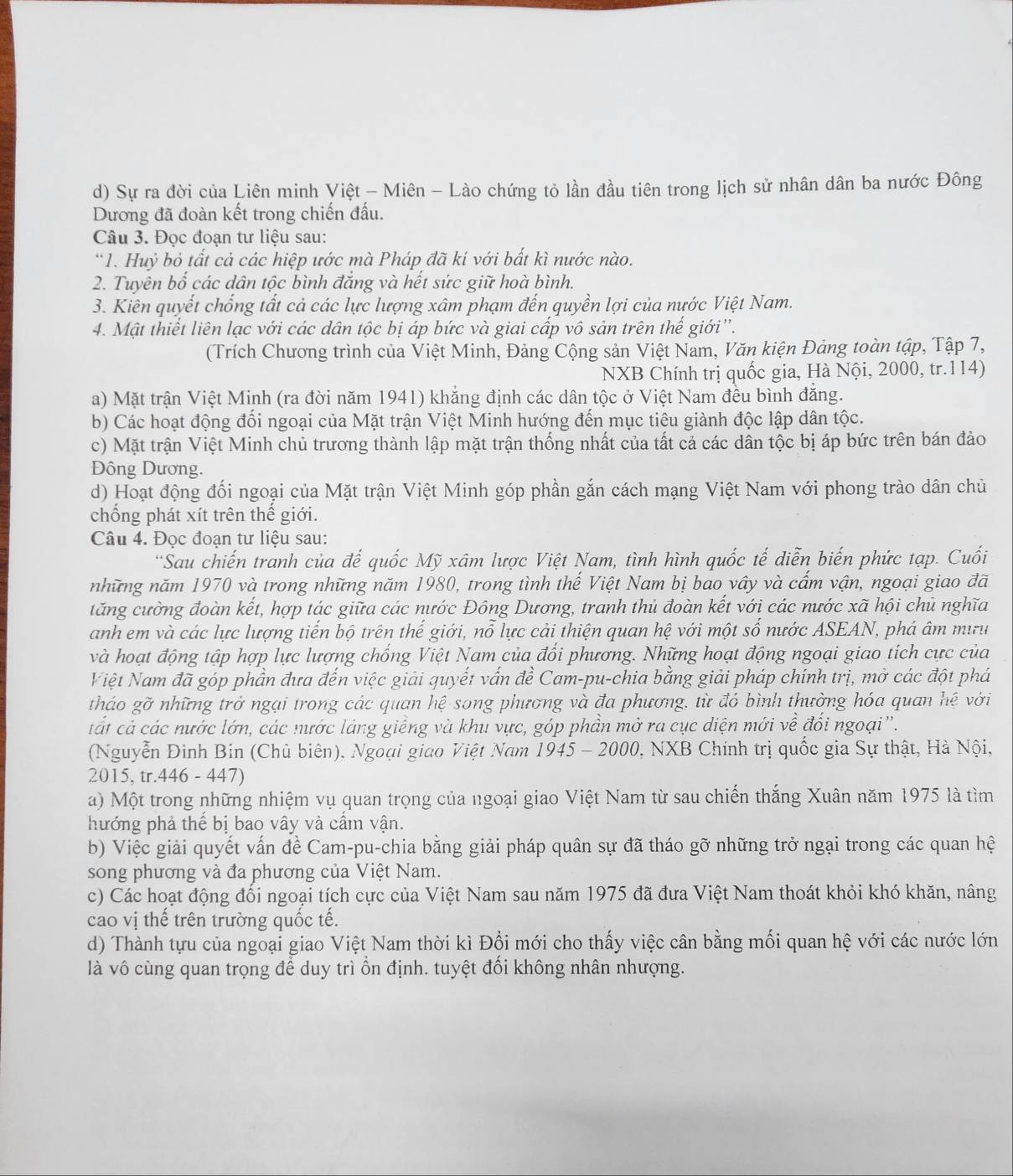 Sự ra đời của Liên minh Việt - Miên - Lào chứng tỏ lần đầu tiên trong lịch sử nhân dân ba nước Đông
Dương đã đoàn kết trong chiến đấu.
Câu 3. Đọc đoạn tư liệu sau:
*1. Huỷ bỏ tất cả các hiệp ước mà Pháp đã kí với bất kì nước nào.
2. Tuyên bố các dân tộc bình đẳng và hết sức giữ hoà bình.
3. Kiên quyết chống tất cả các lực lượng xâm phạm đến quyền lợi của nước Việt Nam.
4. Mật thiết liên lạc với các dân tộc bị áp bức và giai cấp vô sản trên thế giới''.
(Trích Chương trình của Việt Minh, Đảng Cộng sản Việt Nam, Văn kiện Đảng toàn tập, Tập 7,
NXB Chính trị quốc gia, Hà Nội, 2000, tr.114)
a) Mặt trận Việt Minh (ra đời năm 1941) khẳng định các dân tộc ở Việt Nam đều bình đẳng.
b) Các hoạt động đối ngoại của Mặt trận Việt Minh hướng đến mục tiêu giành độc lập dân tộc.
c) Mặt trận Việt Minh chủ trương thành lập mặt trận thống nhất của tất cả các dân tộc bị áp bức trên bán đảo
Đông Dương.
d) Hoạt động đối ngoại của Mặt trận Việt Minh góp phần gắn cách mạng Việt Nam với phong trào dân chủ
chống phát xít trên thế giới.
Câu 4. Đọc đoạn tư liệu sau:
*Sau chiến tranh của đế quốc Mỹ xâm lược Việt Nam, tình hình quốc tế diễn biến phức tạp. Cuối
những năm 1970 và trong những năm 1980, trong tình thế Việt Nam bị bao vây và cấm vận, ngoại giao đã
tăng cường đoàn kết, hợp tác giữa các nước Đông Dương, tranh thủ đoàn kết với các nước xã hội chủ nghĩa
anh em và các lực lượng tiến bộ trên thế giới, nỗ lực cải thiện quan hệ với một số nước ASEAN, phá âm mưu
và hoạt động tập hợp lực lượng chống Việt Nam của đổi phương. Những hoạt động ngoại giao tích cực của
Niệt Nam đã góp phần đưa đến việc giải quyết vấn đề Cam-pu-chia bằng giải pháp chính trị, mở các đột phá
tháo gỡ những trở ngại trong các quan hệ song phương và đa phương, từ đó bình thường hóa quan hệ với
cát cả các nước lớn, các nước láng giềng và khu vực, góp phần mở ra cục diện mới về đổi ngoại''.
(Nguyễn Đinh Bin (Chủ biên), Ngoại giao Việt Nam 1945 - 2000, NXB Chính trị quốc gia Sự thật, Hà Nội,
2015, tr.446 - 447)
a) Một trong những nhiệm vụ quan trọng của ngoại giao Việt Nam từ sau chiến thắng Xuân năm 1975 là tìm
hướng phả thể bị bao vây và cầm vận.
b) Việc giải quyết vấn đề Cam-pu-chia bằng giải pháp quân sự đã tháo gỡ những trở ngại trong các quan hệ
song phương và đa phương của Việt Nam.
c) Các hoạt động đổi ngoại tích cực của Việt Nam sau năm 1975 đã đưa Việt Nam thoát khỏi khó khăn, nâng
cao vị thế trên trường quốc tế.
d) Thành tựu của ngoại giao Việt Nam thời kì Đổi mới cho thấy việc cân bằng mối quan hệ với các nước lớn
là vô cùng quan trọng để duy trì ổn định. tuyệt đối không nhân nhượng.