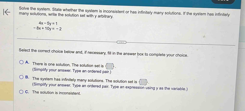 Solve the system. State whether the system is inconsistent or has infinitely many solutions. If the system has infinitely
many solutions, write the solution set with y arbitrary.
4x-5y=1
-8x+10y=-2
Select the correct choice below and, if necessary, fill in the answer box to complete your choice.
A. There is one solution. The solution set is  □ . 
(Simplify your answer. Type an ordered pair.)
B. The system has infinitely many solutions. The solution set is
(Simplify your answer. Type an ordered pair. Type an expression using y as the variable.)
C. The solution is inconsistent.