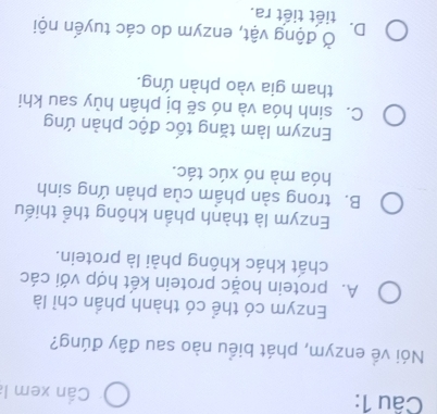 Cần xem 
Nói về enzym, phát biểu nào sau đây đúng?
Enzym có thể có thành phần chỉ là
A. protein hoặc protein kết hợp với các
chất khác không phải là protein.
Enzym là thành phần không thể thiếu
B. trong sản phẩm của phản ứng sinh
hóa mà nó xúc tác.
Enzym làm tăng tốc độc phản ứng
C. sinh hóa và nó sẽ bị phân hủy sau khi
tham gia vào phàn ứng.
Ở động vật, enzym do các tuyến nội
D. tiết tiết ra.