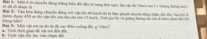 Một ô tô chuyển động thẳng biển đổi đều từ trạng thái nghi, đạt vận tốc 20m/s sau 5 s. Quãng đường mà ô 
tô đã đi được là 
Bài 2: Tàu hỏa đang chuyển động với vận tốc 60 km/h thì bị hãm phanh chuyển động chậm dần đều. Sau khi đi 
thêm được 450 m thì vận tốc của tàu chỉ còn 15 km/h. Tính gia tốc và quãng đường tàu còn đi thêm được đến khi 
dừng hẳn? 
Bài 3: Một vật rơi tự do từ độ cao 80m xuống đất, g=10m/s^2
a. Tính thời gian đề vật rơi đến đất. 
b. Tính vận tốc lúc vừa chạm đất