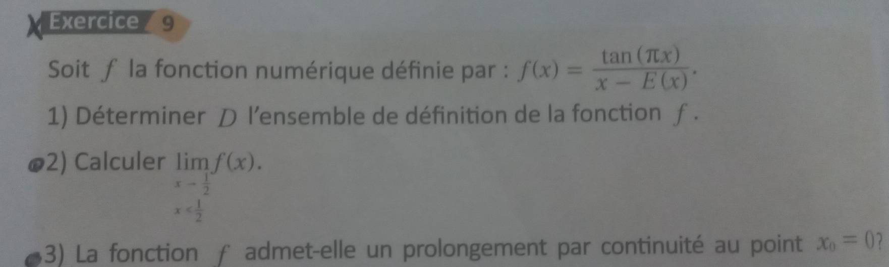 Soit f la fonction numérique définie par : f(x)= tan (π x)/x-E(x) . 
1) Déterminer D l’ensemble de définition de la fonction ƒ . 
ø2) Calculer limlimits _xto  1/2 f(x).
x
13) La fonction f admet-elle un prolongement par continuité au point x_0=0