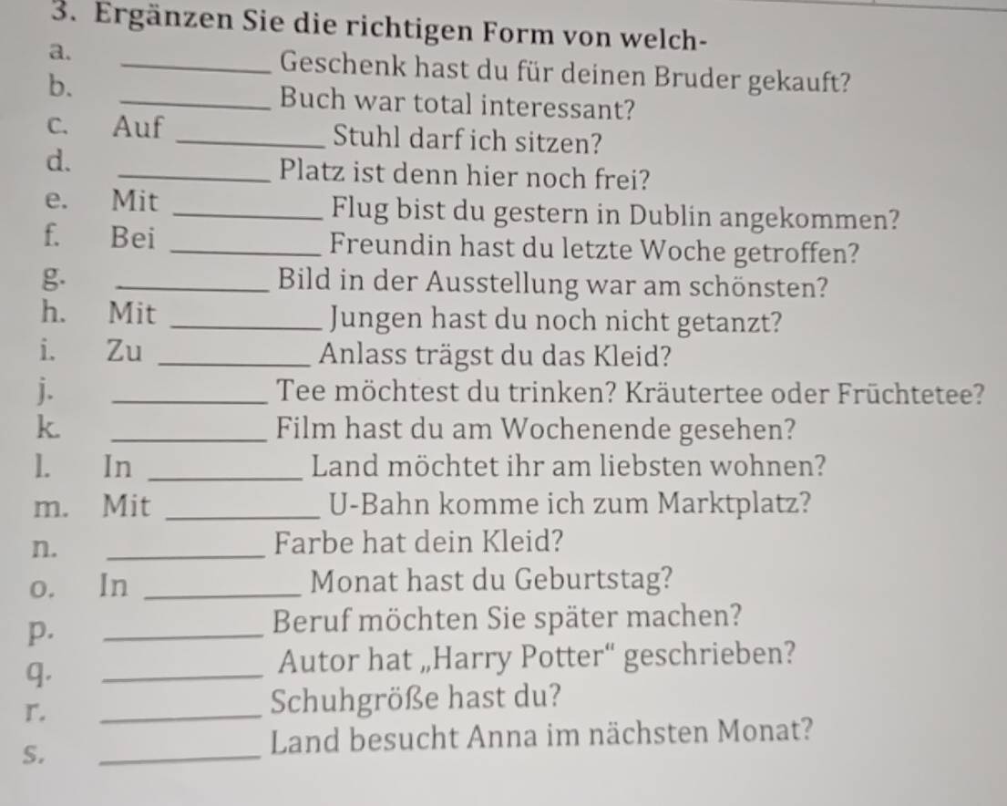 Ergänzen Sie die richtigen Form von welch- 
a. _Geschenk hast du für deinen Bruder gekauft? 
b. _Buch war total interessant? 
c. Auf _Stuhl darf ich sitzen? 
d. 
_Platz ist denn hier noch frei? 
e. Mit _Flug bist du gestern in Dublin angekommen? 
f. Bei _Freundin hast du letzte Woche getroffen? 
g. _Bild in der Ausstellung war am schönsten? 
h. Mit _Jungen hast du noch nicht getanzt? 
i. Zu _Anlass trägst du das Kleid? 
j. _Tee möchtest du trinken? Kräutertee oder Früchtetee? 
k. _Film hast du am Wochenende gesehen? 
1. In _Land möchtet ihr am liebsten wohnen? 
m. Mit _U-Bahn komme ich zum Marktplatz? 
n. 
_ 
Farbe hat dein Kleid? 
o. In _Monat hast du Geburtstag? 
p. 
_ 
Beruf möchten Sie später machen? 
q. 
_Autor hat „Harry Potter“ geschrieben? 
r. 
_Schuhgröße hast du? 
S. 
_ 
Land besucht Anna im nächsten Monat?