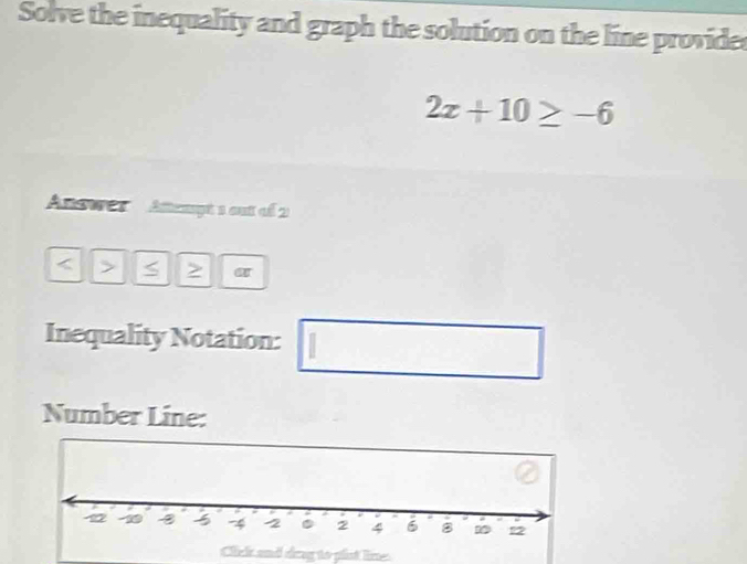 Solve the inequality and graph the solution on the line provides
2x+10≥ -6
Answes Attempt 1 out of 2 
> a T 
Inequality Notation: □  
Number Line: