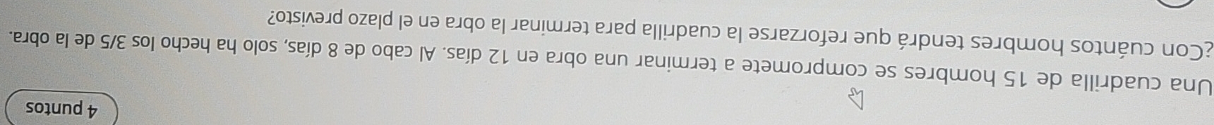 puntos 
Una cuadrilla de 15 hombres se compromete a terminar una obra en 12 días. Al cabo de 8 días, solo ha hecho los 3/5 de la obra. 
¿Con cuántos hombres tendrá que reforzarse la cuadrilla para terminar la obra en el plazo previsto?