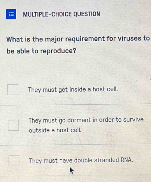 MULTIPLE-CHOICE QUESTION
What is the major requirement for viruses to
be able to reproduce?
They must get inside a host cell.
They must go dormant in order to survive
outside a host cell.
They must have double stranded RNA.