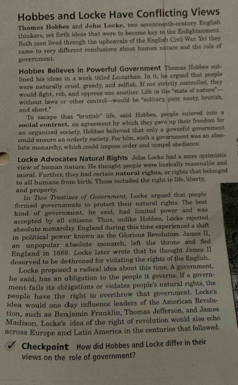 Hobbes and Locke Have Conflicting Views
Thomas Hobbes and John Locke, two seventeenth-century English
thinkers, set forth ideas that were to become key to the Enlightenment.
Both men lived through the upheavals of the English Civil War. Yet they
came to very different conclusions about human nature and the role of
government.
Hobbes Believes in Powerful Government Thomas Hobbes out-
lined his ideas in a work titled Leviathan. In it, he argued that people
were naturally cruel, greedy, and selfish. If not strictly controlled, they
would fight, rob, and oppress one another. Life in the "“state of nature"---
without laws or other control—would be “solitary, poor, nasty, brutish,
and short."
To escape that “brutish” life, said Hobbes, people entered into a
social contract, an agreement by which they gave up their freedom for
an organized society. Hobbes believed that only a powerful government
could ensure an orderly society. For him, such a government was an abso-
lute monarchy, which could impose order and compel obedience.
Locke Advocates Natural Rights John Locke had a more optimistic
view of human nature. He thought people were basically reasonable and
moral. Further, they had certain natural rights, or rights that belonged
to all humans from birth. These included the right to life, liberty,
and property
In Two Treatises of Government, Locke argued that people
formed governments to protect their natural rights. The best
kind of government, he said, had limited power and was
accepted by all citizens. Thus, unlike Hobbes, Locke rejected
absolute monarchy. England during this time experienced a shift
in political power known as the Glorious Revolution. James II,
an unpopular absolute monarch, left the throne and fled
England in 1688. Locke later wrote that he thought James II
deserved to be dethroned for violating the rights of the English.
Locke proposecl a radical idea about this time. A government,
he said, has an obligation to the people it governs. If a govern-
ment fails its obligations or violates people's natural rights, the
people have the right to overthrow that government. Locke's
idea would one day influence leaders of the American Revolu-
tion, such as Benjamin Franklin, Thomas Jefferson, and James
Madison. Locke's idea of the right of revolution would also echo
across Europe and Latin America in the centuries that followed.
Checkpoint How did Hobbes and Locke differ in their
views on the role of government?