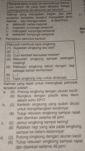 Pertama-tama, kupas ubi dari kulitnya! Kedua, K
k
cuci bersih ubi yang telah dikupas! Ketiga,
a 
potong-potong ubi seukuran jari telunjuk!
Kalimat yang merupakan bagian dari teks
prosedur kompleks tersebut merupakan jenis 11.
kalimat ... dan menggunakan ... di dalamnya.
a. deklaratif, verba material
b. imperatif, konjungsi temporal Bac
c. interogatif, konjungsi temporal
12
d. deklaratif, konjungsi temporal
7. Perhatikan petunjuk berikut!
Petunjuk membuat tape singkong
(1) Kupaslah singkong lalu cuci!
(2) […]
(3) Cuci kembali kemudian tiriskan!
(4) Rebuslah singkong sampai setengah
matang!
(5) Rebusan singkong taburi dengan ragi
sebagai bahan fermentasi!
(6) [.]
(7) Tape singkong siap untuk dinikmati.
Kalimat yang tepat untuk melengkapi petunjuk
tersebut adalah ...
a. (2) Potong singkong dengan ukuran kecil!
(6) Bungkus dengan plastik atau daun
dalam suhu 20°C
b. (2) Keriklah singkong yang sudah dicuci
untuk menghilangkan lendirnya!
(6) Tutup rebusan singkong sampai rapat
dan diamkan selama 48 jam!
c. (2) Jemur singkong sampai kering!
(6) Ratakan ragi yang ada pada singkong
sampai ke dalam-dalamnya!
d. (2) Potong singkong dengan ukuran kecil!
(6) Tutup rebusan singkong sampai rapat
dan diamkan selama 48 jam!