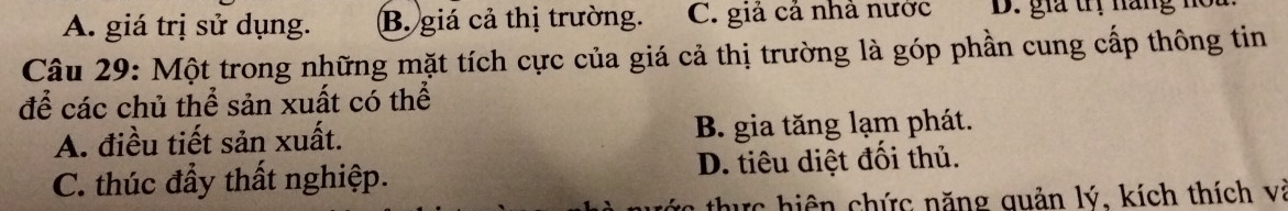 A. giá trị sử dụng. B. giá cả thị trường. C. giả cả nhà nước D. gia trị năng m
Câu 29: Một trong những mặt tích cực của giá cả thị trường là góp phần cung cấp thông tin
để các chủ thể sản xuất có thể
A. điều tiết sản xuất. B. gia tăng lạm phát.
C. thúc đầy thất nghiệp. D. tiêu diệt đổi thủ.
tực hiện chức năng quản lý, kích thích và